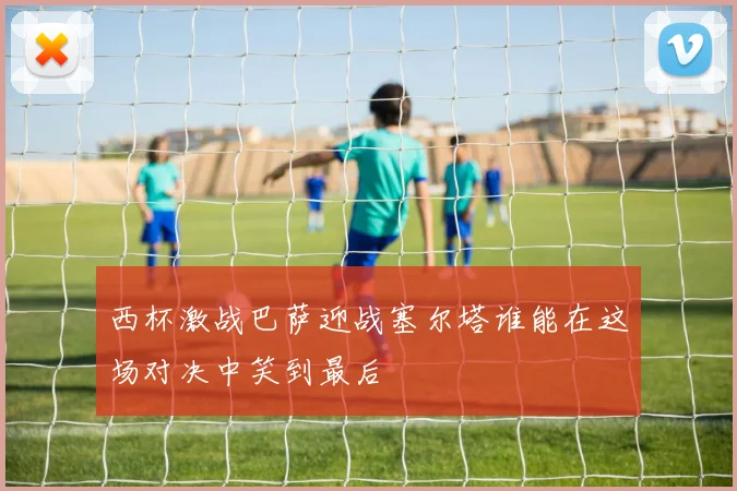 西杯激战巴萨迎战塞尔塔谁能在这场对决中笑到最后
