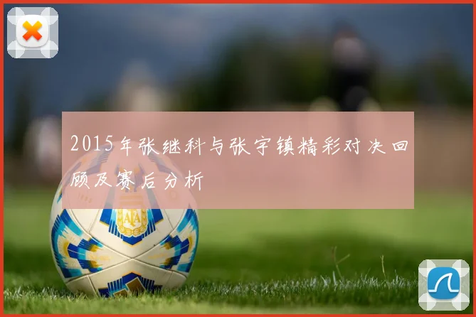 2015年张继科与张宇镇精彩对决回顾及赛后分析