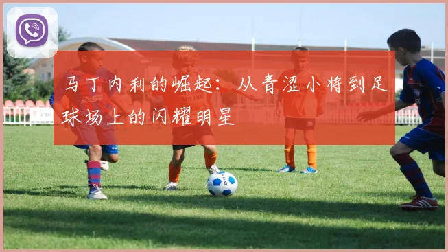 马丁内利的崛起：从青涩小将到足球场上的闪耀明星