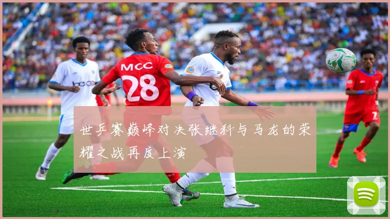 世乒赛巅峰对决张继科与马龙的荣耀之战再度上演
