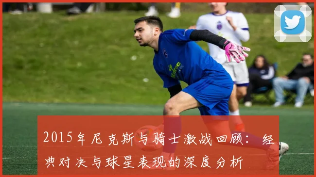 2015年尼克斯与骑士激战回顾：经典对决与球星表现的深度分析