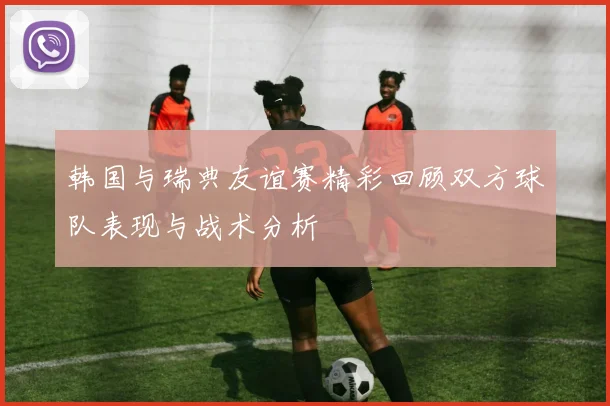 韩国与瑞典友谊赛精彩回顾双方球队表现与战术分析