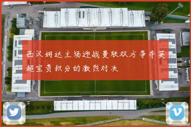 西汉姆达主场迎战曼联双方争夺英超宝贵积分的激烈对决