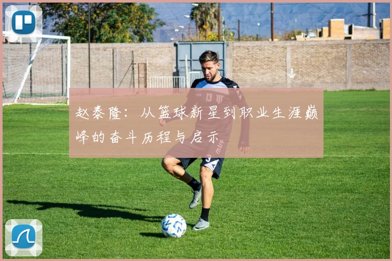 赵泰隆：从篮球新星到职业生涯巅峰的奋斗历程与启示