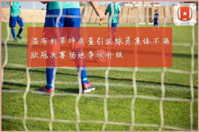 温布利草坪质量引发球员集体不满欧冠决赛场地争议升级