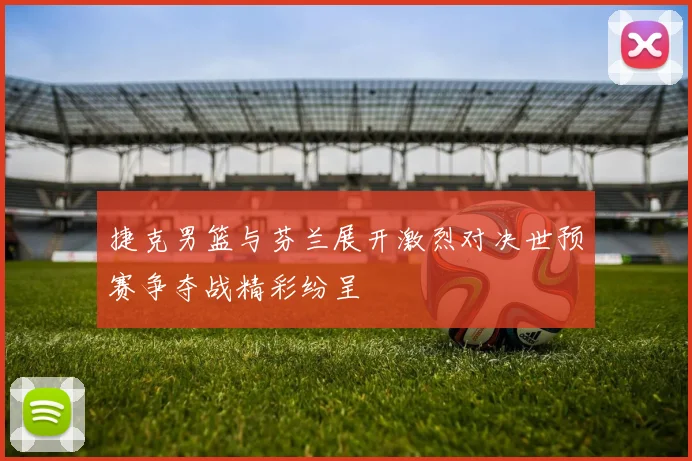 捷克男篮与芬兰展开激烈对决世预赛争夺战精彩纷呈