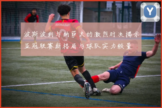 波斯波利与纳萨夫的激烈对决揭示亚冠联赛新格局与球队实力较量