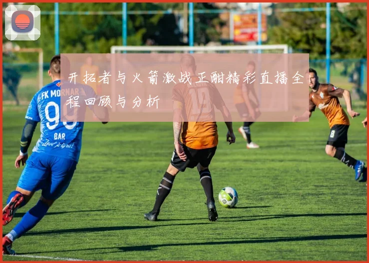 开拓者与火箭激战正酣精彩直播全程回顾与分析
