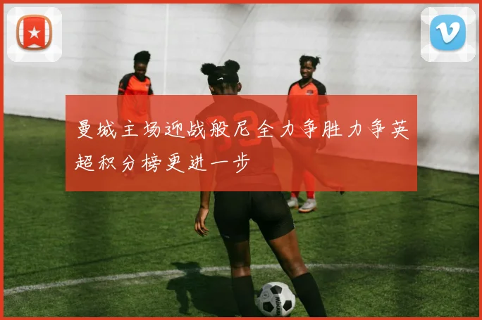 曼城主场迎战般尼全力争胜力争英超积分榜更进一步
