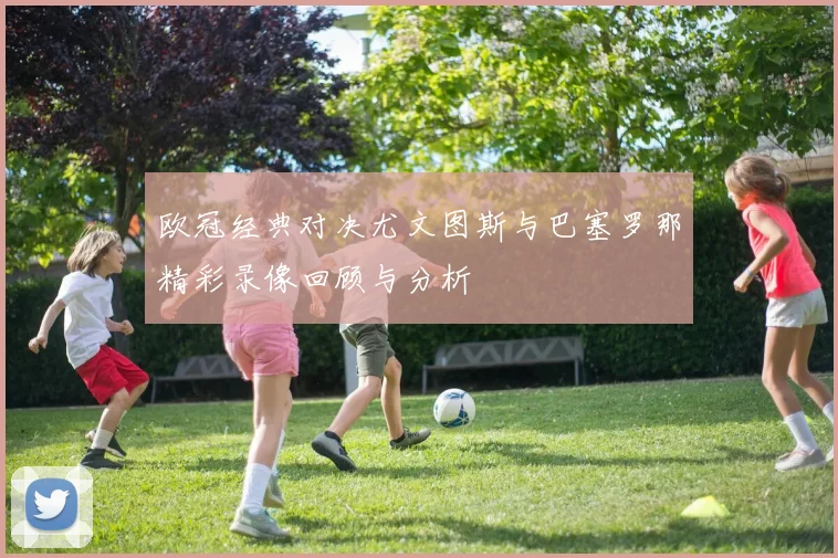 欧冠经典对决尤文图斯与巴塞罗那精彩录像回顾与分析