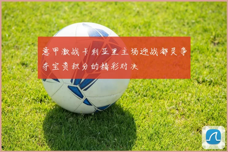 意甲激战卡利亚里主场迎战都灵争夺宝贵积分的精彩对决