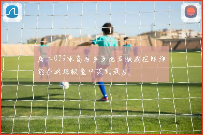 周二039冰岛与克罗地亚激战在即谁能在这场较量中笑到最后