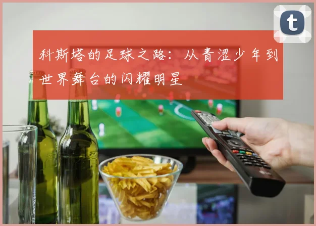 科斯塔的足球之路：从青涩少年到世界舞台的闪耀明星