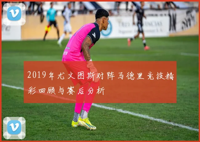 2019年尤文图斯对阵马德里竞技精彩回顾与赛后分析