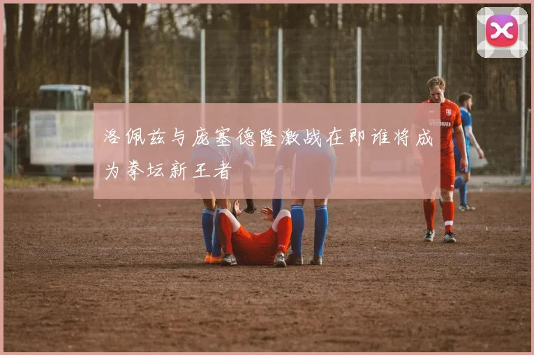 洛佩兹与庞塞德隆激战在即谁将成为拳坛新王者