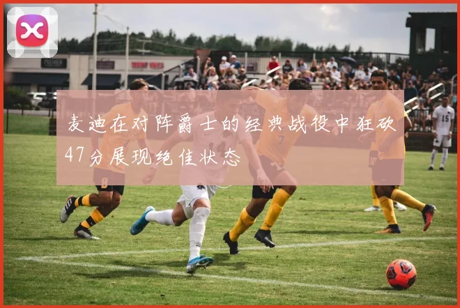 麦迪在对阵爵士的经典战役中狂砍47分展现绝佳状态