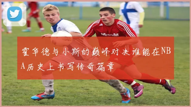 霍华德与小斯的巅峰对决谁能在NBA历史上书写传奇篇章
