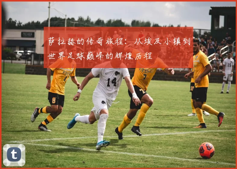 萨拉赫的传奇旅程：从埃及小镇到世界足球巅峰的辉煌历程