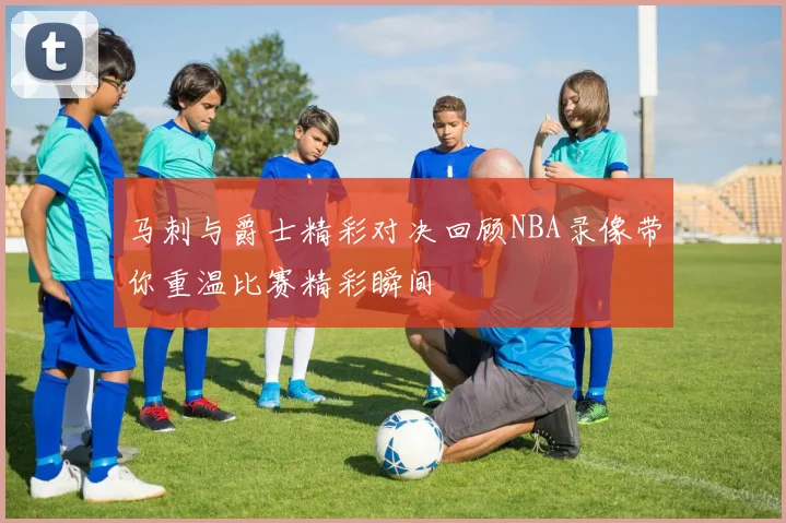 马刺与爵士精彩对决回顾NBA录像带你重温比赛精彩瞬间
