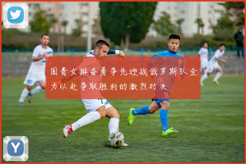 国青女排奋勇争先迎战俄罗斯队全力以赴争取胜利的激烈对决