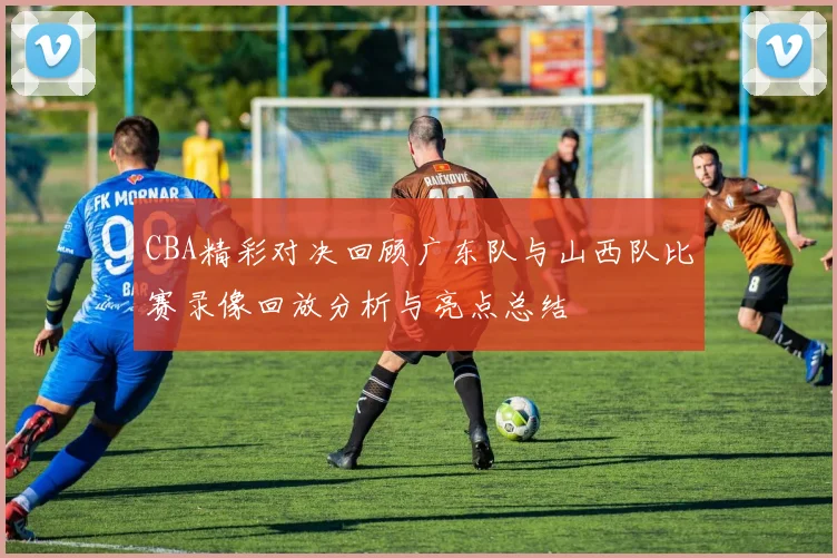 CBA精彩对决回顾广东队与山西队比赛录像回放分析与亮点总结