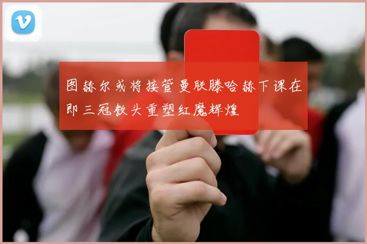 图赫尔或将接管曼联滕哈赫下课在即三冠教头重塑红魔辉煌